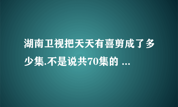 湖南卫视把天天有喜剪成了多少集.不是说共70集的 怎么现在都70多集了?