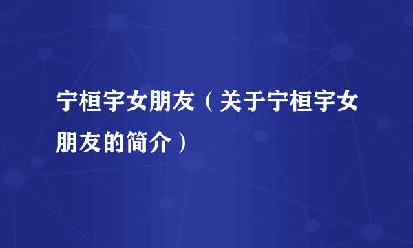 宁桓宇女朋友（关于宁桓宇女朋友的简介）