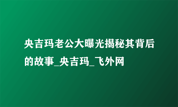 央吉玛老公大曝光揭秘其背后的故事_央吉玛_飞外网