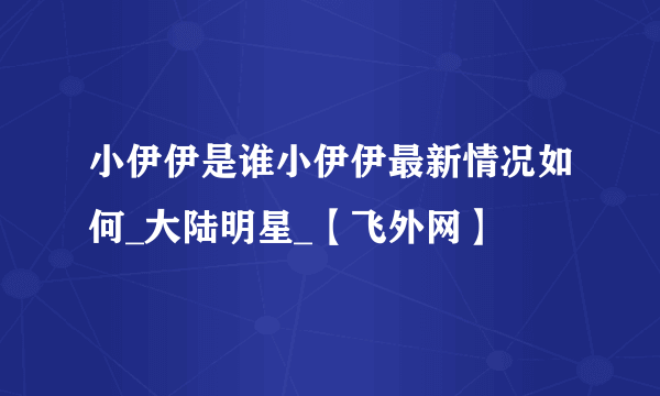 小伊伊是谁小伊伊最新情况如何_大陆明星_【飞外网】