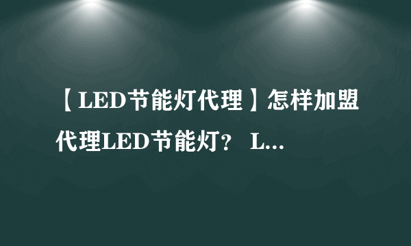 【LED节能灯代理】怎样加盟代理LED节能灯？ LED节能灯加盟代理费用需要多少