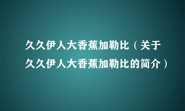 久久伊人大香蕉加勒比（关于久久伊人大香蕉加勒比的简介）