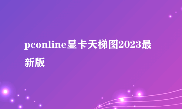 pconline显卡天梯图2023最新版