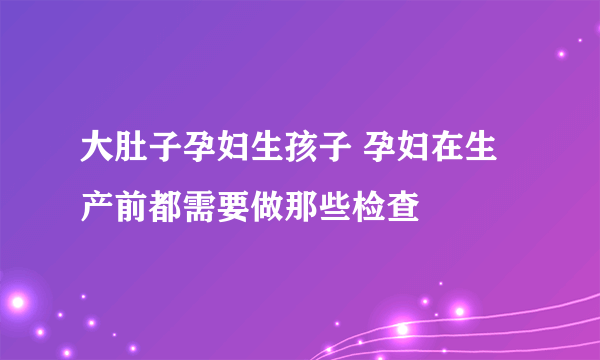 大肚子孕妇生孩子 孕妇在生产前都需要做那些检查