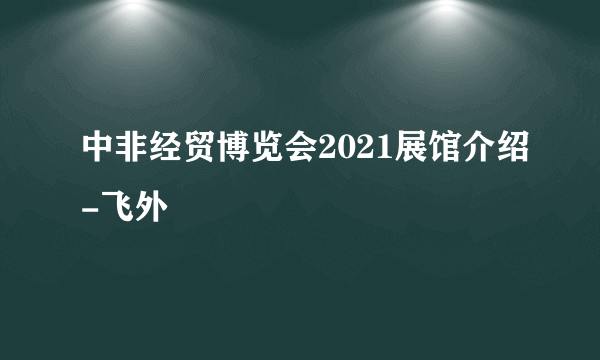 中非经贸博览会2021展馆介绍-飞外