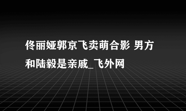 佟丽娅郭京飞卖萌合影 男方和陆毅是亲戚_飞外网