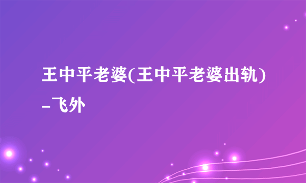 王中平老婆(王中平老婆出轨)-飞外