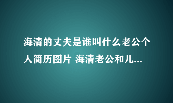 海清的丈夫是谁叫什么老公个人简历图片 海清老公和儿子资料照片