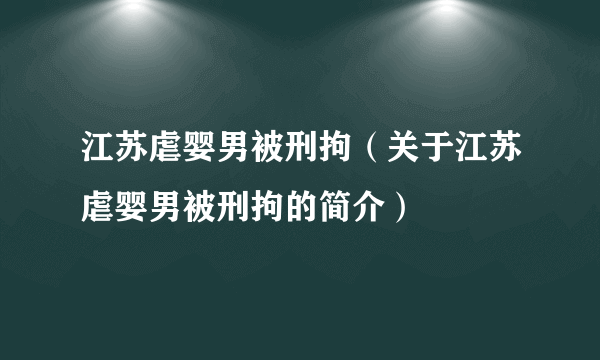 江苏虐婴男被刑拘（关于江苏虐婴男被刑拘的简介）