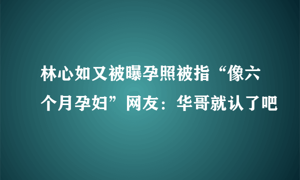 林心如又被曝孕照被指“像六个月孕妇”网友：华哥就认了吧