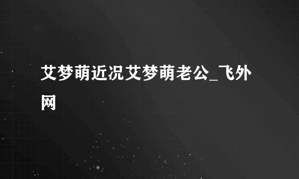 艾梦萌近况艾梦萌老公_飞外网