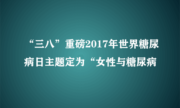 “三八”重磅2017年世界糖尿病日主题定为“女性与糖尿病