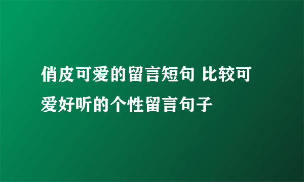 俏皮可爱的留言短句 比较可爱好听的个性留言句子