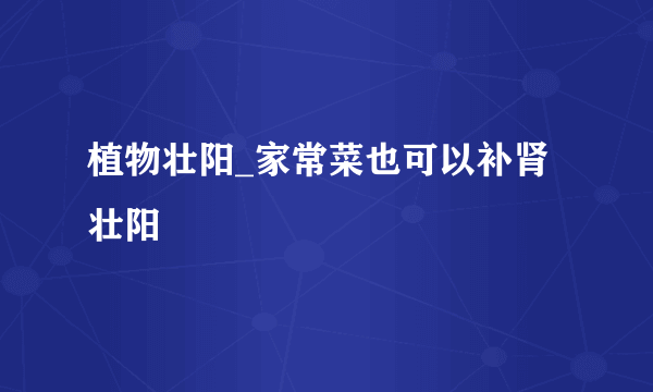 植物壮阳_家常菜也可以补肾壮阳