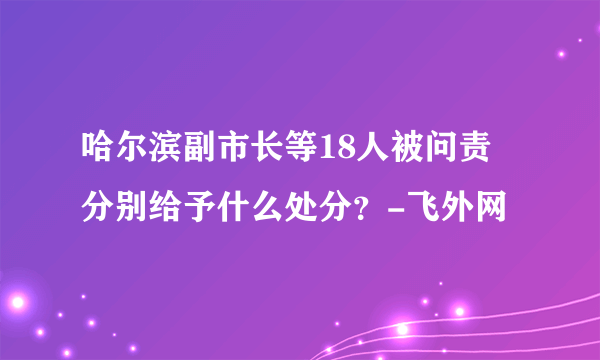 哈尔滨副市长等18人被问责 分别给予什么处分？-飞外网