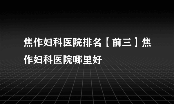 焦作妇科医院排名【前三】焦作妇科医院哪里好