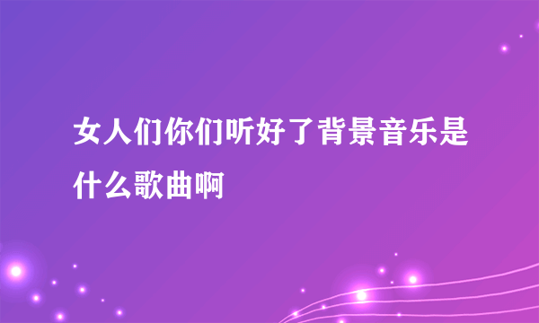 女人们你们听好了背景音乐是什么歌曲啊