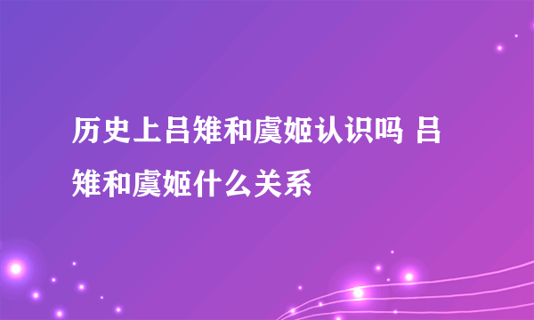 历史上吕雉和虞姬认识吗 吕雉和虞姬什么关系