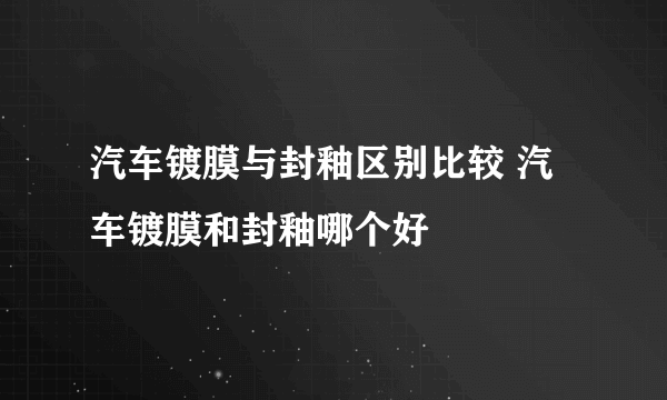 汽车镀膜与封釉区别比较 汽车镀膜和封釉哪个好