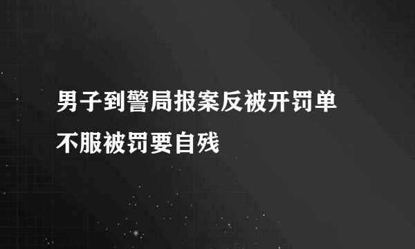 男子到警局报案反被开罚单  不服被罚要自残