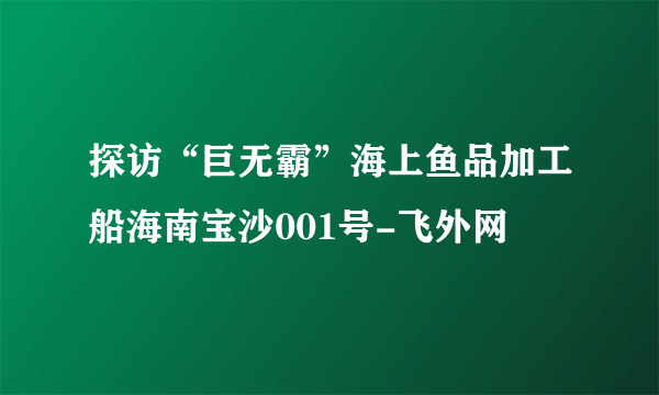 探访“巨无霸”海上鱼品加工船海南宝沙001号-飞外网