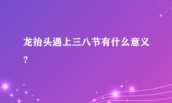 龙抬头遇上三八节有什么意义？