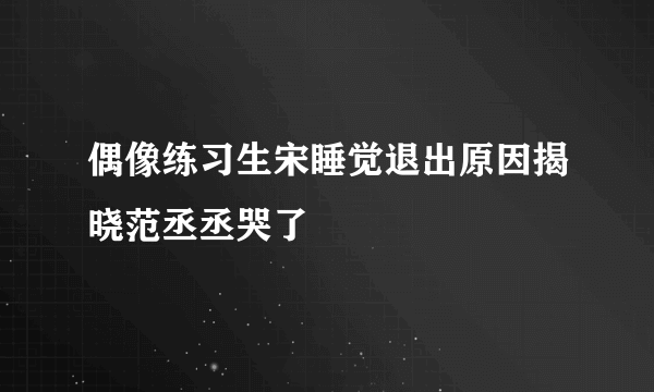 偶像练习生宋睡觉退出原因揭晓范丞丞哭了