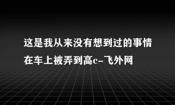 这是我从来没有想到过的事情在车上被弄到高c-飞外网