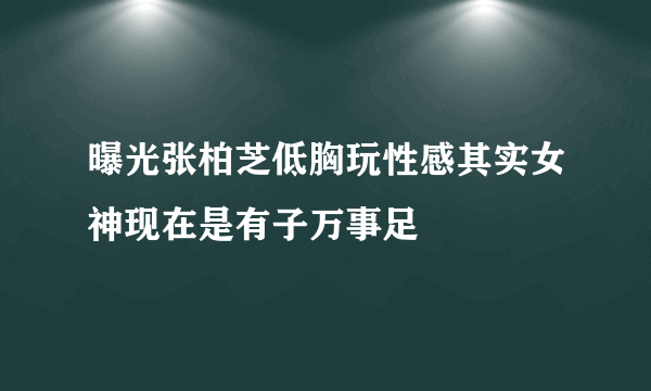 曝光张柏芝低胸玩性感其实女神现在是有子万事足