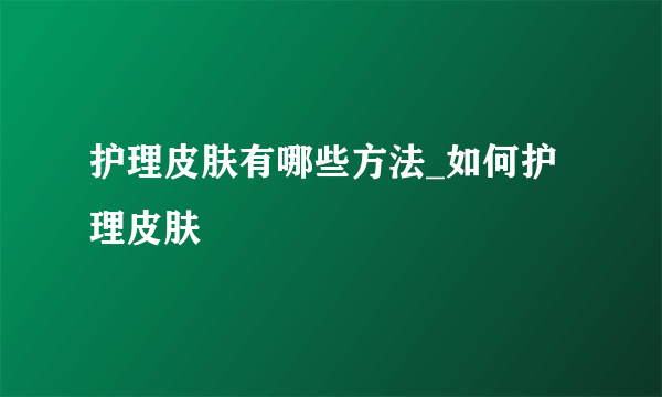 护理皮肤有哪些方法_如何护理皮肤