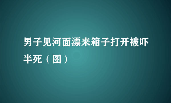 男子见河面漂来箱子打开被吓半死（图）