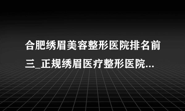 合肥绣眉美容整形医院排名前三_正规绣眉医疗整形医院排行榜【附价格】