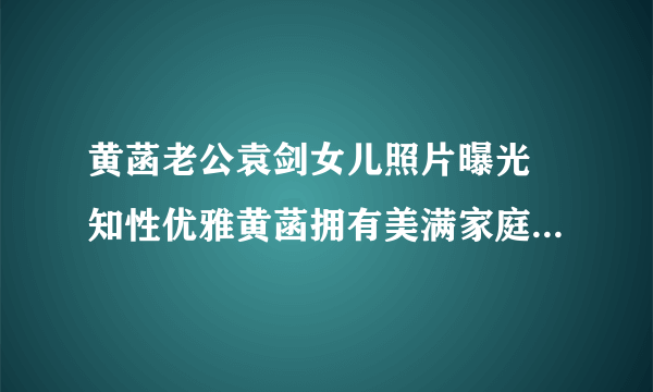 黄菡老公袁剑女儿照片曝光 知性优雅黄菡拥有美满家庭_飞外网