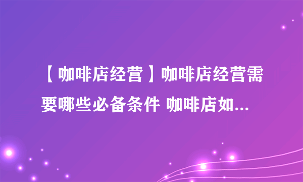 【咖啡店经营】咖啡店经营需要哪些必备条件 咖啡店如何正确经营