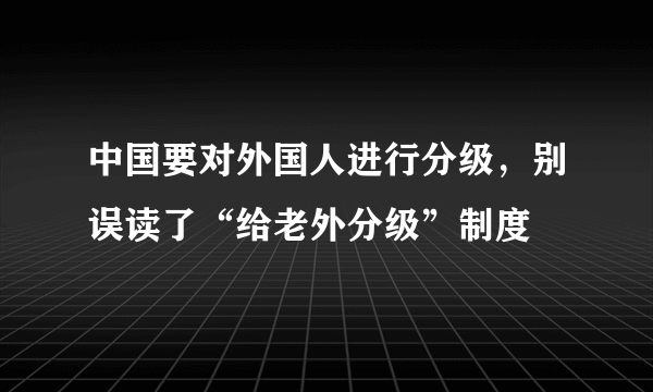 中国要对外国人进行分级，别误读了“给老外分级”制度