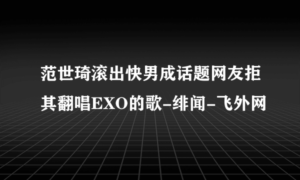 范世琦滚出快男成话题网友拒其翻唱EXO的歌-绯闻-飞外网