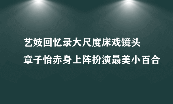 艺妓回忆录大尺度床戏镜头 章子怡赤身上阵扮演最美小百合