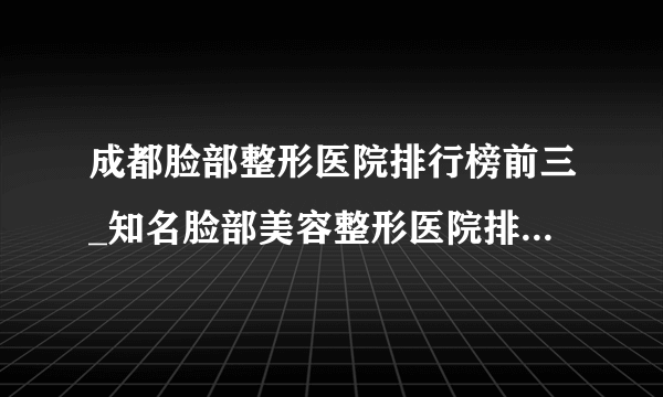 成都脸部整形医院排行榜前三_知名脸部美容整形医院排名【附价格】