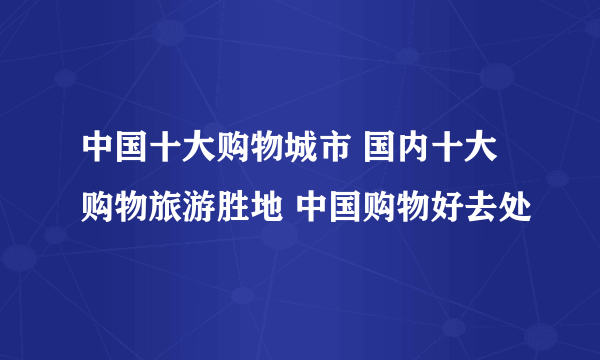 中国十大购物城市 国内十大购物旅游胜地 中国购物好去处