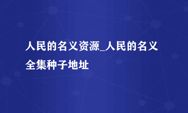 人民的名义资源_人民的名义全集种子地址