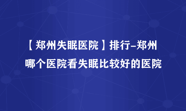 【郑州失眠医院】排行-郑州哪个医院看失眠比较好的医院