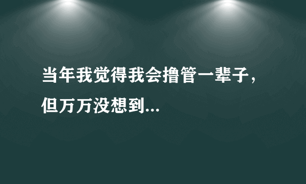 当年我觉得我会撸管一辈子，但万万没想到...