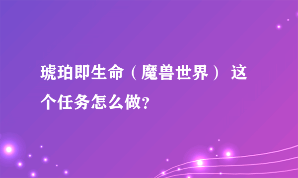 琥珀即生命（魔兽世界） 这个任务怎么做？