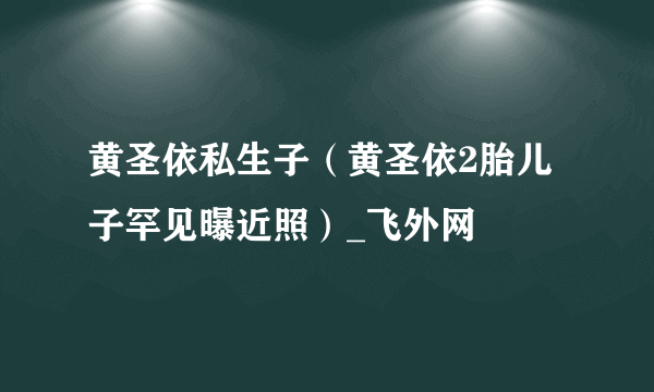 黄圣依私生子（黄圣依2胎儿子罕见曝近照）_飞外网