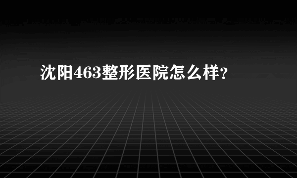 沈阳463整形医院怎么样？