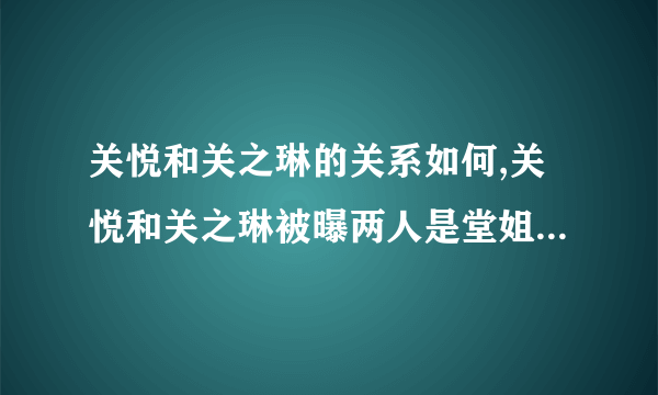 关悦和关之琳的关系如何,关悦和关之琳被曝两人是堂姐妹_飞外网