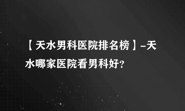 【天水男科医院排名榜】-天水哪家医院看男科好？