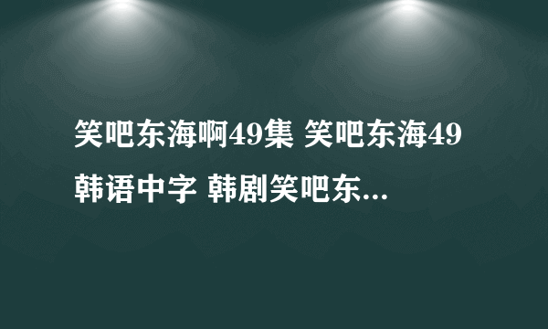 笑吧东海啊49集 笑吧东海49韩语中字 韩剧笑吧东海49视频地址谁知道？