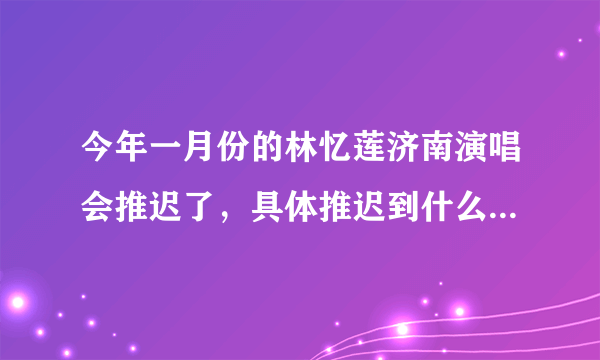 今年一月份的林忆莲济南演唱会推迟了，具体推迟到什么时候？有知道的吗？