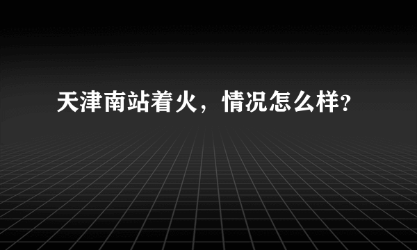 天津南站着火，情况怎么样？